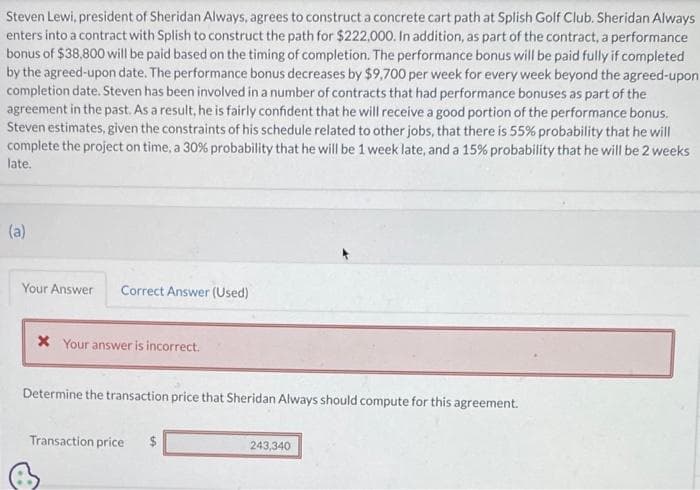 Steven Lewi, president of Sheridan Always, agrees to construct a concrete cart path at Splish Golf Club. Sheridan Always
enters into a contract with Splish to construct the path for $222,000. In addition, as part of the contract, a performance
bonus of $38,800 will be paid based on the timing of completion. The performance bonus will be paid fully if completed
by the agreed-upon date. The performance bonus decreases by $9,700 per week for every week beyond the agreed-upon
completion date. Steven has been involved in a number of contracts that had performance bonuses as part of the
agreement in the past. As a result, he is fairly confident that he will receive a good portion of the performance bonus.
Steven estimates, given the constraints of his schedule related to other jobs, that there is 55% probability that he will
complete the project on time, a 30% probability that he will be 1 week late, and a 15% probability that he will be 2 weeks
late.
(a)
Your Answer Correct Answer (Used)
* Your answer is incorrect.
Determine the transaction price that Sheridan Always should compute for this agreement.
Transaction price $
243,340