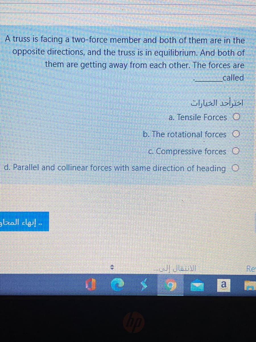 A truss is facing a two-force member and both of them are in the
opposite directions, and the truss is in equilibrium. And both of
them are getting away from each other. The forces are
called
a. Tensile Forces O
b. The rotational forces O
c. Compressive forces O
d. Parallel and collinear forces with same direction of heading O
. إنهاء المحاد
الانتقال إلى. . .
Re
