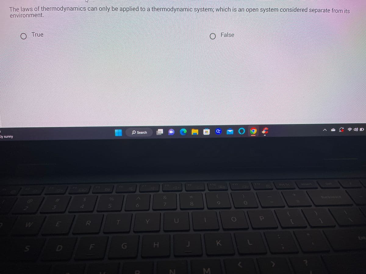 ### Thermodynamics Quiz

**Question:**
The laws of thermodynamics can only be applied to a thermodynamic system, which is an open system considered separate from its environment.

- [ ] True 
- [ ] False

**Explanation:**
In the context of thermodynamics, a system can be classified as either an open system, closed system, or isolated system. An open system can exchange both matter and energy with its surroundings, while a closed system can exchange only energy but not matter, and an isolated system can exchange neither matter nor energy. The given statement needs to be assessed to decide if it accurately describes the applicability of thermodynamic laws exclusively to an open system or if it overlooks the broader potential applicability.