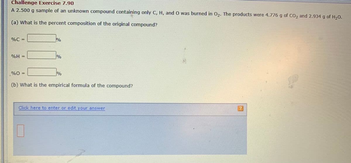 Challenge Exercise 7.90
A 2.500 g sample of an unknown compound containing only C, H, and O was burned in 0,. The products were 4.776 g of CO, and 2.934 g of H,0.
(a) What is the percent composition of the original compound?
%C =
%
H%
%0 =
(b) What is the empirical formula of the compound?
Click here to enter or edit your answer
