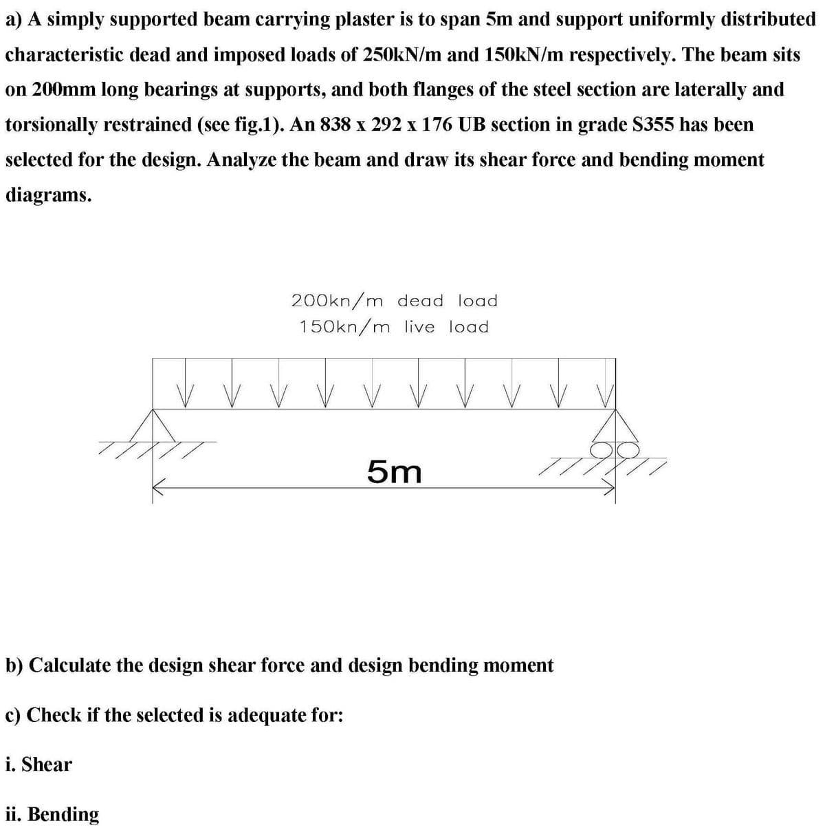 a) A simply supported beam carrying plaster is to span 5m and support uniformly distributed
characteristic dead and imposed loads of 250kN/m and 150kN/m respectively. The beam sits
on 200mm long bearings at supports, and both flanges of the steel section are laterally and
torsionally restrained (see fig.1). An 838 x 292 x 176 UB section in grade $355 has been
selected for the design. Analyze the beam and draw its shear force and bending moment
diagrams.
i. Shear
200kn/m dead load
150kn/m live load
b) Calculate the design shear force and design bending moment
c) Check if the selected is adequate for:
ii. Bending
5m