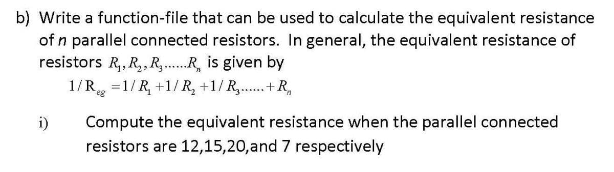b) Write a function-file that can be used to calculate the equivalent resistance
of n parallel connected resistors. In general, the equivalent resistance of
resistors R,, R,,R,.R, is given by
1/R, =1/ R, +1/ R, +1/R,..+ R,
eg
i)
Compute the equivalent resistance when the parallel connected
resistors are 12,15,20,and 7 respectively
