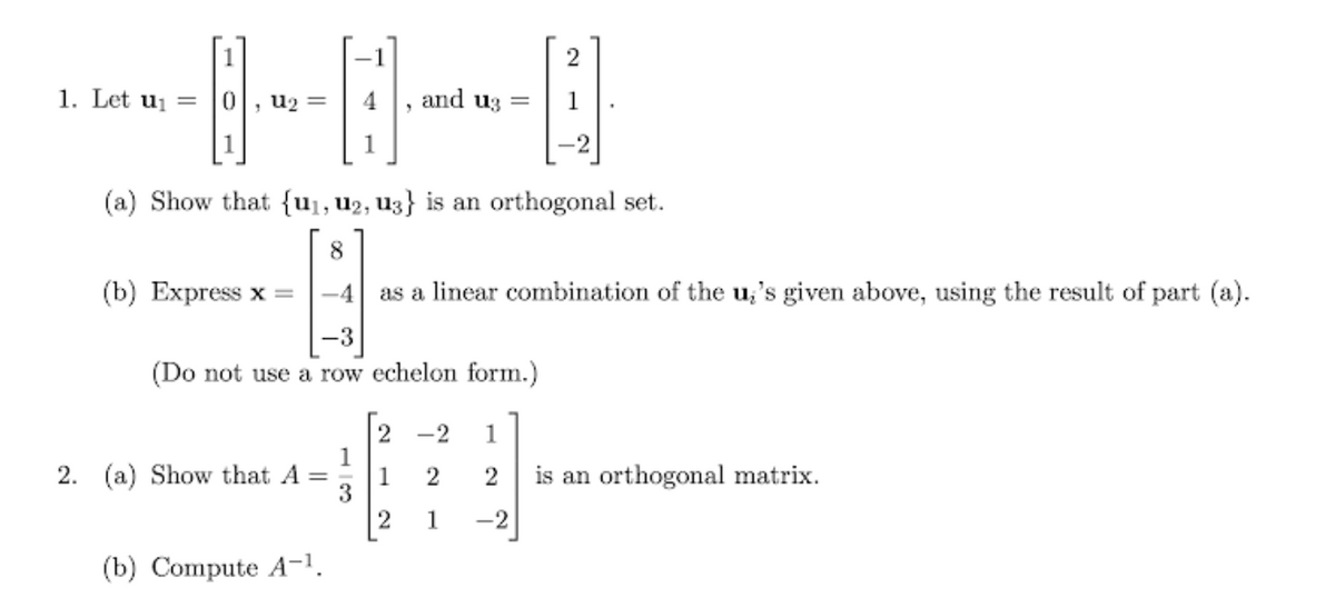 1
2
1. Let uj =
u2 =
4
and uz =
1
(a) Show that {u1, u2, U3} is an orthogonal set.
8
(b) Express x =
-4
as a linear combination of the u;'s given above, using the result of part (a).
-3
(Do not use a row echelon form.)
-2
1
1
2. (a) Show that A =
1
2
2
is an orthogonal matrix.
3
1
-2
(b) Compute A-1.
