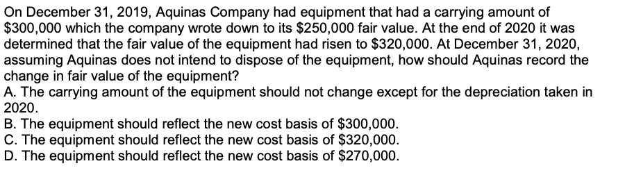 On December 31, 2019, Aquinas Company had equipment that had a carrying amount of
$300,000 which the company wrote down to its $250,000 fair value. At the end of 2020 it was
determined that the fair value of the equipment had risen to $320,000. At December 31, 2020,
assuming Aquinas does not intend to dispose of the equipment, how should Aquinas record the
change in fair value of the equipment?
A. The carrying amount of the equipment should not change except for the depreciation taken in
2020.
B. The equipment should reflect the new cost basis of $300,000.
C. The equipment should reflect the new cost basis of $320,000.
D. The equipment should reflect the new cost basis of $270,000.
