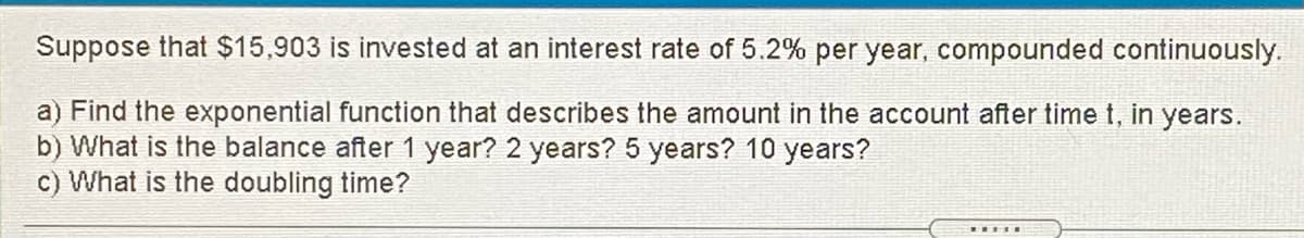 Suppose that $15,903 is invested at an interest rate of 5.2% per year, compounded continuously.
a) Find the exponential function that describes the amount in the account after time t, in years.
b) What is the balance after 1 year? 2 years? 5 years? 10 years?
c) What is the doubling time?
