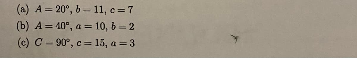 (a) A = 20°, b=11, c= 7
(b) A = 40°, a = 10, b = 2
(c) C = 90°, c = 15, a = 3