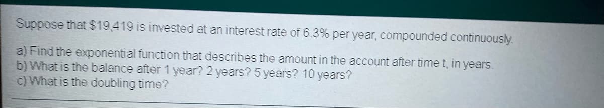 Suppose that $19,419is invested at an interest rate of 6.3% per year, compounded continuously.
a) Find the exponential function that describes the amount in the account after timet, in years.
b) What is the balance after 1 year? 2 years? 5 years? 10 years?
c) What is the doubling time?
