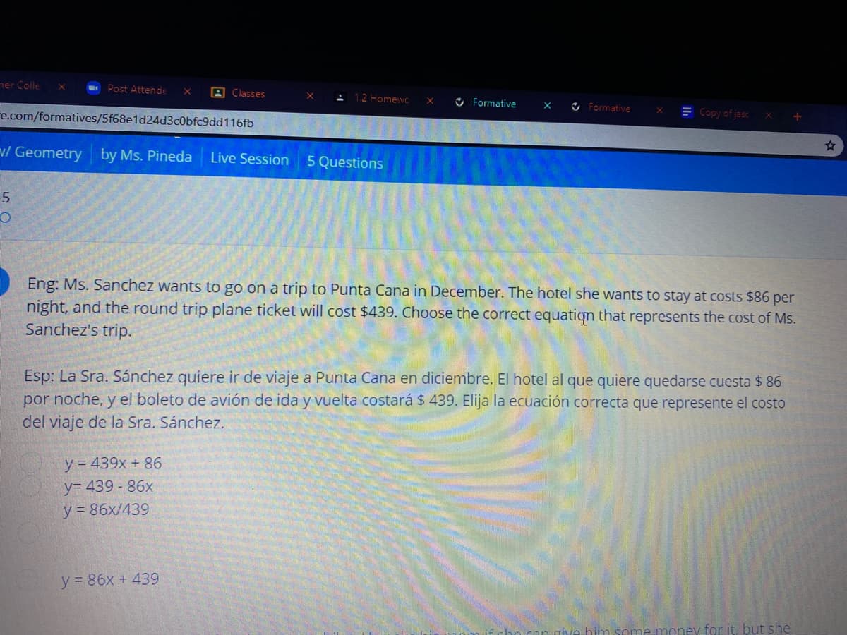 Eng: Ms. Sanchez wants to go on a trip to Punta Cana in December. The hotel she wants to stay at costs $86 per
night, and the round trip plane ticket will cost $439. Choose the correct equatign that represents the cost of Ms.
Sanchez's trip.
Esp: La Sra. Sánchez quiere ir de viaje a Punta Cana en diciembre. El hotel al que quiere quedarse cuesta $ 86
por noche, y el boleto de avión de ida y vuelta costará $ 439. Elija la ecuación correcta que represente el costo
del viaje de la Sra. Sánchez.
y = 439x + 86
y= 439 - 86x
y = 86x/439
y 86x + 439
