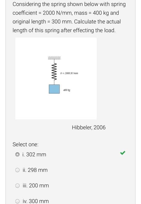 Considering the spring shown below with spring
coefficient = 2000 N/mm, mass = 400 kg and
original length = 300 mm. Calculate the actual
length of this spring after effecting the load.
= 2000 N/mm
Hibbeler, 2006
Select one:
O i. 302 mm
ii. 298 mm
iii. 200 mm
iv. 300 mm
www
