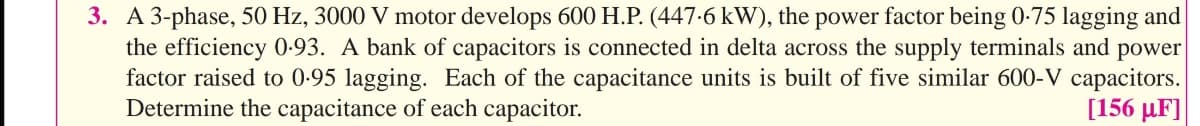 3. A 3-phase, 50 Hz, 3000 V motor develops 600 H.P. (447-6 kW), the power factor being 0-75 lagging and
the efficiency 0-93. A bank of capacitors is connected in delta across the supply terminals and power
factor raised to 0-95 lagging. Each of the capacitance units is built of five similar 600-V capacitors.
Determine the capacitance of each capacitor.
[156 μF]
