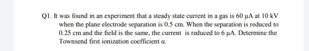 Q1. It was found in an experiment that a steady state current in a gas is 60 µA at 10 kV
when the plane electrode separation is 0.5 cm. When the separation is reduced to
0.25 cm and the field is the same, the current is reduced to 6 µA. Determine the
Townsend first ionization coefficient a.
