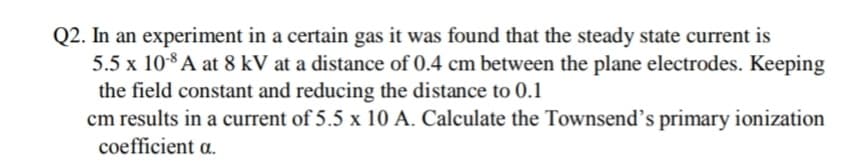 Q2. In an experiment in a certain gas it was found that the steady state current is
5.5 x 108 A at 8 kV at a distance of 0.4 cm between the plane electrodes. Keeping
the field constant and reducing the distance to 0.1
cm results in a current of 5.5 x 10 A. Calculate the Townsend's primary ionization
coefficient a.
