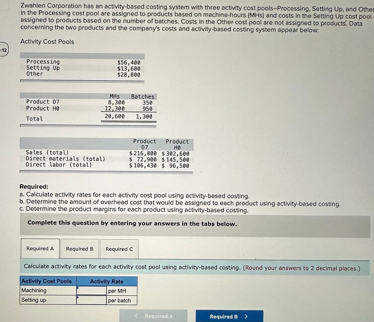 :12
Zwahlen Corporation has an activity-based costing system with three activity cost pools-Processing, Setting Up, and Other
in the Processing cost pool are assigned to products based on machine-hours (MHS) and costs in the Setting Up cost pool
assigned to products based on the number of batches. Costs in the Other cost pool are not assigned to products. Data
concerning the two products and the company's costs and activity-based costing system appear below:
Activity Cost Pools
Processing
Setting Up
Other
Product D7
Product HØ
Total
Sales (total)
Direct materials (total)
Direct labor (total)
$56,400
$13,600
$28,800
MHs
8,300
12,300
20,600 1,300
Required A Required B
Required:
a. Calculate activity rates for each activity cost pool using activity-based costing.
b. Determine the amount of overhead cost that would be assigned to each product using activity-based costing.
c. Determine the product margins for each product using activity-based costing.
Complete this question by entering your answers in the tabs below.
Batches
350
950
Product Product
D7
HØ
$216,800 $302,600
$72,900 $ 145,500
$ 106,430 $ 96,500
Required C
Activity Rate
per MH
Calculate activity rates for each activity cost pool using activity-based costing. (Round your answers to 2 decimal places.)
Activity Cost Pools
Machining
Setting up
per batch
< Required A
Required B >