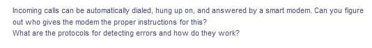 Incoming calls can be automatically dialed, hung up on, and answered by a smart modem. Can you figure
out who gives the modem the proper instructions for this?
What are the protocols for detecting errors and how do they work?

