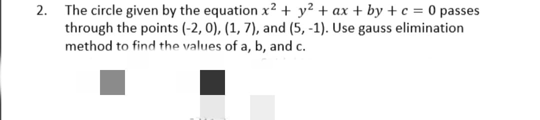 2. The circle given by the equation x2 + y? + ax + by + c = 0 passes
through the points (-2, 0), (1, 7), and (5, -1). Use gauss elimination
method to find the values of a, b, and c.
