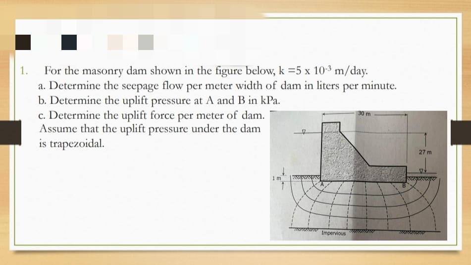 For the masonry dam shown in the figure below, k =5 x 10-3 m/day.
a. Determine the seepage flow per meter width of dam in liters per minute.
b. Determine the uplift pressure at A and B in kPa.
c. Determine the uplift force per meter of dam.
Assume that the uplift pressure under the dam
is trapezoidal.
1.
30 m
27 m
1 m
Impervious
