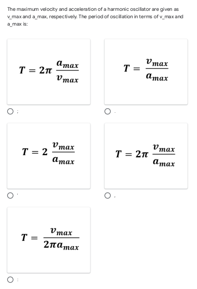 The maximum velocity and acceleration of a harmonic oscillator are given as
v_max and a_max, respectively. The period of oscillation in terms of v_max and
a_max is:
атах
Vmax
T =
T = 2n
атах
Vmax
O:
Vmax
Vmax
T = 2
T = 2n
атах
атах
Vmax
T
2παmax
