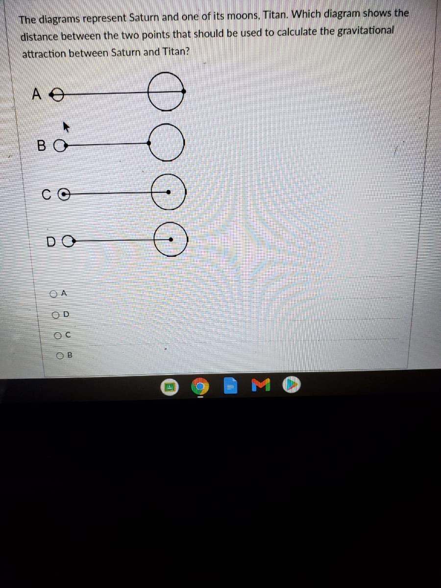 The diagrams represent Saturn and one of its moons, Titan. Which diagram shows the
distance between the two points that should be used to calculate the gravitational
attraction between Saturn and Titan?
B O
C O
DO
O A
O D
O B
MO
