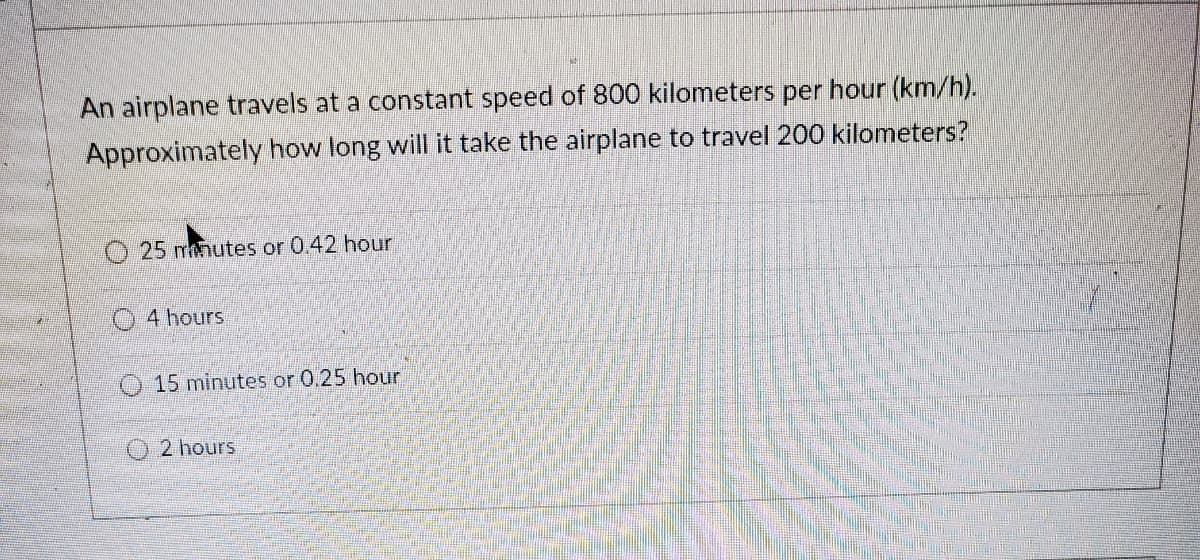 An airplane travels at a constant speed of 800 kilometers per hour (km/h).
Approximately how long will it take the airplane to travel 200 kilometers?
O 25 mhutes or 0.42 hour
O 4 hours
15 minutes or 0.25 hour
2 hours
