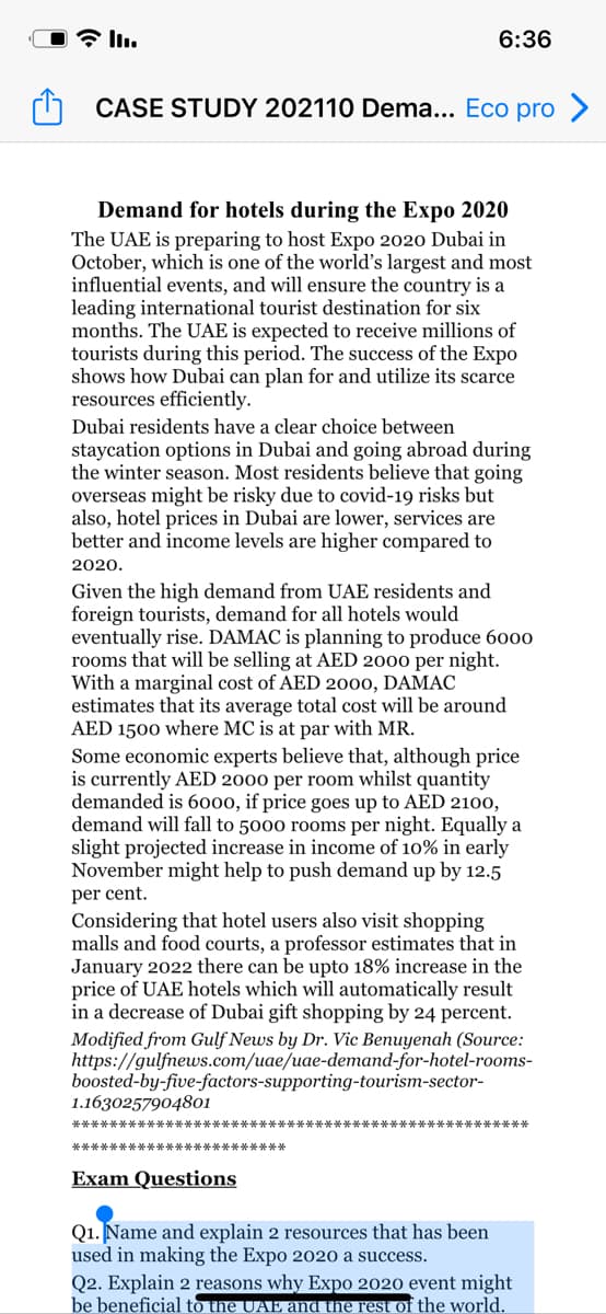 6:36
CASE STUDY 202110 Dema... Eco pro >
Demand for hotels during the Expo 2020
The UAE is preparing to host Expo 2020 Dubai in
October, which is one of the world's largest and most
influential events, and will ensure the country is a
leading international tourist destination for six
months. The UAE is expected to receive millions of
tourists during this period. The success of the Expo
shows how Dubai can plan for and utilize its scarce
resources efficiently.
Dubai residents have a clear choice between
staycation options in Dubai and going abroad during
the winter season. Most residents believe that going
overseas might be risky due to covid-19 risks but
also, hotel prices in Dubai are lower, services are
better and income levels are higher compared to
2020.
Given the high demand from UAE residents and
foreign tourists, demand for all hotels would
eventually rise. DAMAC is planning to produce 6000
rooms that will be selling at AED 2000 per night.
With a marginal cost of AED 2000, DAMAC
estimates that its average total cost will be around
AED 1500 where MC is at par with MR.
Some economic experts believe that, although price
is currently AED 2000 per room whilst quantity
demanded is 6000, if price goes up to AED 2100,
demand will fall to 5000 rooms per night. Equally a
slight projected increase in income of 10% in early
November might help to push demand up by 12.5
per cent.
Considering that hotel users also visit shopping
malls and food courts, a professor estimates that in
January 2022 there can be upto 18% increase in the
price of UAE hotels which will automatically result
in a decrease of Dubai gift shopping by 24 percent.
Modified from Gulf News by Dr. Vic Benuyenah (Source:
https://gulfnews.com/uae/uae-demand-for-hotel-rooms-
boosted-by-five-factors-supporting-tourism-sector-
1.1630257904801
本*本
***********************
Exam Questions
Q1. Name and explain 2 resources that has been
used in making the Expo 2020 a success.
Q2. Explain 2 reasons why Expo 2020 event might
be beneficial to the UAE and the rest of the world.
