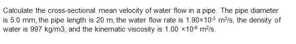 Calculate the cross-sectional mean velocity of water flow in a pipe. The pipe diameter
is 5.0 mm, the pipe length is 20 m, the water flow rate is 1.90x103 m/s, the density of
water is 997 kg/m3, and the kinematic viscosity is 1.00 ×106 m?/s.
