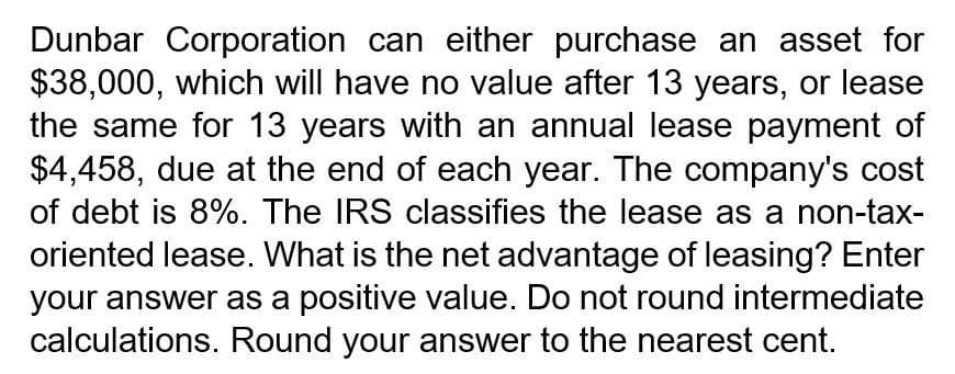 Dunbar Corporation can either purchase an asset for
$38,000, which will have no value after 13 years, or lease
the same for 13 years with an annual lease payment of
$4,458, due at the end of each year. The company's cost
of debt is 8%. The IRS classifies the lease as a non-tax-
oriented lease. What is the net advantage of leasing? Enter
your answer as a positive value. Do not round intermediate
calculations. Round your answer to the nearest cent.