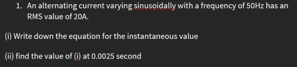 1. An alternating current varying sinusoidally with a frequency of 50Hz has an
RMS value of 2OA.
(i) Write down the equation for the instantaneous value
(ii) find the value of (i) at 0.0025 second
