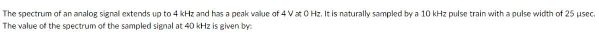 The spectrum of an analog signal extends up to 4 kHz and has a peak value of 4 V at 0 Hz. It is naturally sampled by a 10 kHz pulse train with a pulse width of 25 usec.
The value of the spectrum of the sampled signal at 40 kHz is given by:
