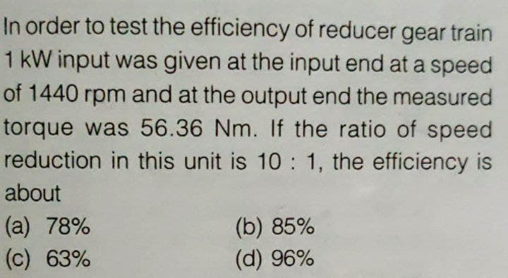 In order to test the efficiency of reducer gear train
1 kW input was given at the input end at a speed
of 1440 rpm and at the output end the measured
torque was 56.36 Nm. If the ratio of speed
reduction in this unit is 10 : 1, the efficiency is
about
(a) 78%
(c) 63%
(b) 85%
(d) 96%
