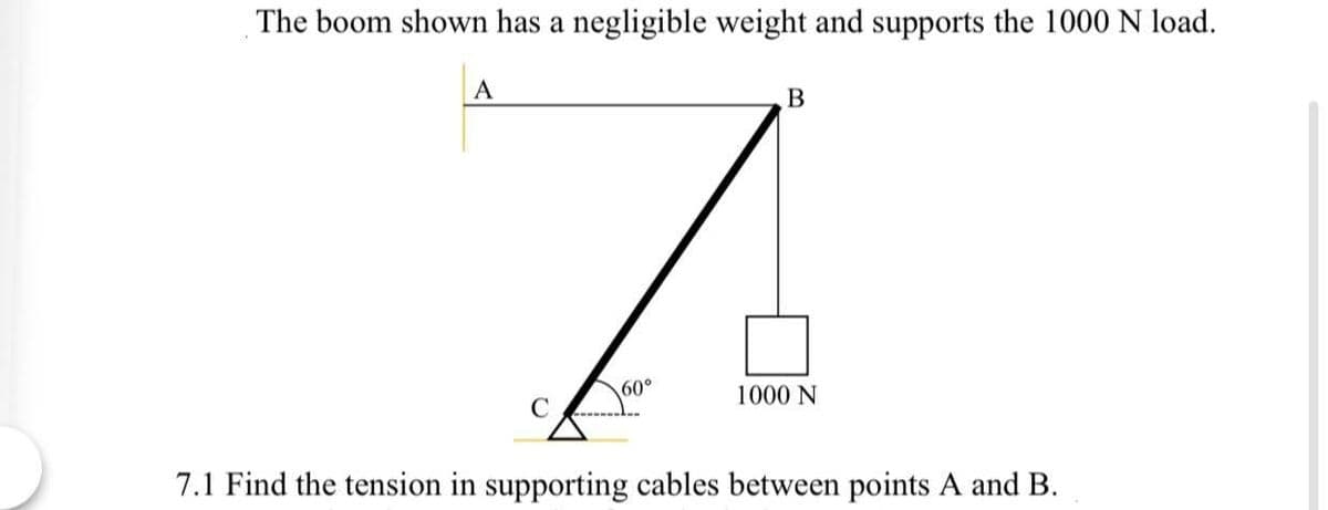 The boom shown has a negligible weight and supports the 1000 N load.
A
60°
1000 N
7.1 Find the tension in supporting cables between points A and B.
