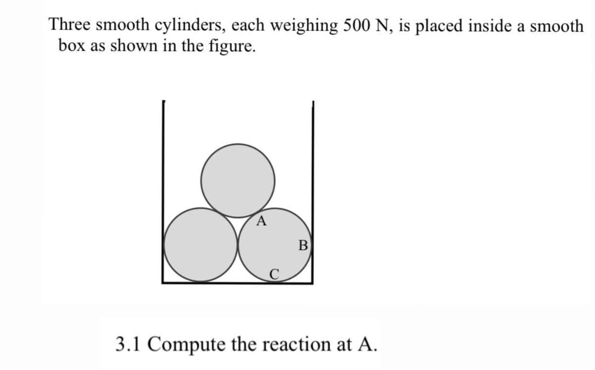 Three smooth cylinders, each weighing 500 N, is placed inside a smooth
box as shown in the figure.
B
3.1 Compute the reaction at A.
