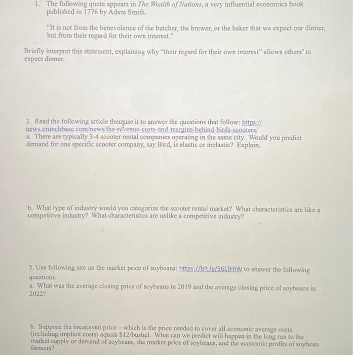 For an educational website, the content of the image could be transcribed and explained as follows:

---

### Economic Concepts Exercise

#### 1. Quote Interpretation

The following quote appears in *The Wealth of Nations*, a very influential economics book published in 1776 by Adam Smith:

> "It is not from the benevolence of the butcher, the brewer, or the baker that we expect our dinner, but from their regard for their own interest."

**Question:** 
Briefly interpret this statement, explaining why "their regard for their own interest" allows others to expect dinner.

**Answer:** 
The quote suggests that individuals in a market economy serve others' needs not out of kindness, but because it serves their own self-interest. By pursuing their own economic advantage (e.g., selling goods or services for profit), they inadvertently contribute to the welfare of others, thereby ensuring the availability of products like dinner.

---

#### 2. Analysis of the Scooter Rental Market

**Instructions:** 
Read the following article and use it to answer the questions that follow: [The Revenue, Costs, and Margins Behind Bird's Scooters](https://news.crunchbase.com/news/the-revenue-costs-and-margins-behind-birds-scooters/).

**Questions:**

a. There are typically 3-4 scooter rental companies operating in the same city. Would you predict demand for one specific scooter company, say Bird, is elastic or inelastic? Explain.

**Answer:** 
In a market with several competing companies, the demand for any single company's product is likely to be elastic. This is because customers have alternative options, and a slight increase in the price of Bird scooters may lead to a significant decrease in quantity demanded as customers switch to competitors.

b. What type of industry would you categorize the scooter rental market? What characteristics are like a competitive industry? What characteristics are unlike a competitive industry?

**Answer:** 
The scooter rental market could be categorized as an oligopolistic industry because it has a small number of firms (3-4 companies) dominating the market. Characteristics like a competitive industry include multiple firms offering similar products, leading to price sensitivity and choice for consumers. However, unlike a perfectly competitive industry, the scooter rental market has high barriers to entry and some degree of product differentiation.

---

#### 3. Soybean Market Data Analysis

**Instructions:** 
Use the following site on the market price of soybeans: [Soybean Market Prices](https