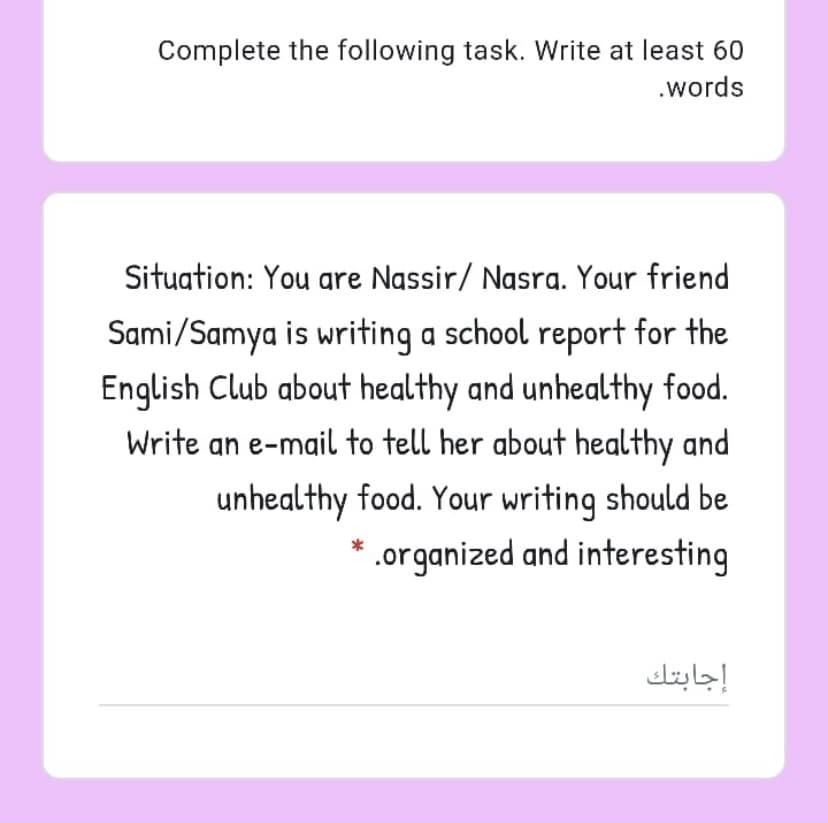 Complete the following task. Write at least 60
.words
Situation: You gre Nassir/ Nasra. Your friend
Sami/Samya is writing a school report for the
English Club about healthy and unhealthy food.
Write an e-mail to tell her about healthy and
unhealthy food. Your writing should be
* .organized and interesting
إجابتك
