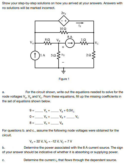 Show your step-by-step solutions on how you arrived at your answers. Answers with
no solutions will be marked incorrect.
20x
ix
10 2
8 A
VB
VA
Vc
1 )1A
Figure 1
а.
For the circuit shown, write out the equations needed to solve for the
node voltages V, V, and V. From these equations, fill up the missing coefficients in
the set of equations shown below.
9 =
VA+
Vg + 0.5Vc
VA +
Vc
0 =
Ve +
8 =
VA +
Ve
For questions b. and c., assume the following node voltages were obtained for the
circuit.
VA = 32 V, Vg = -12 V, Vc = 7 V
b.
Determine the power associated with the 8 A current source. The sign
of your answer should be indicative of whether it is absorbing or supplying power.
C.
Determine the current i, that flows through the dependent source.
