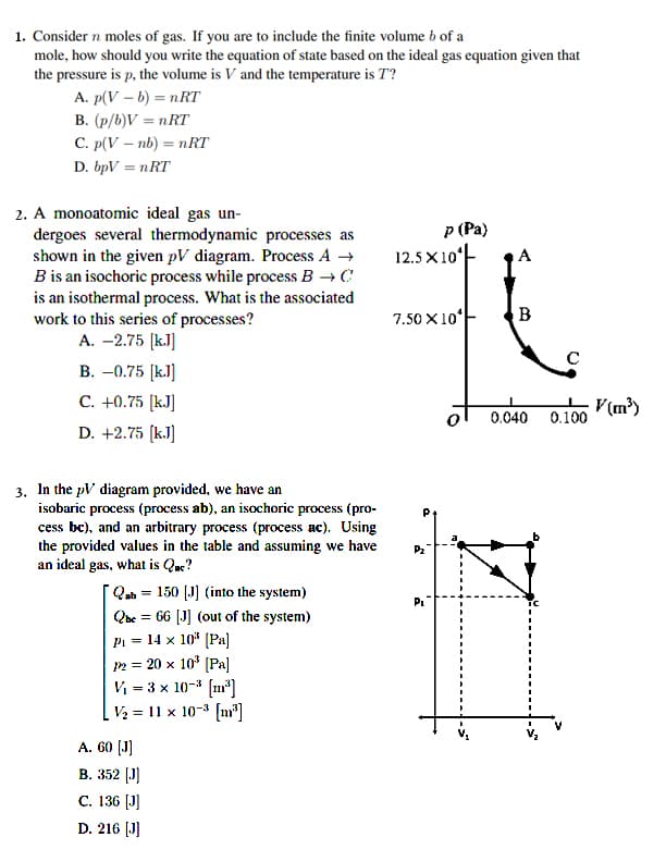 1. Consider n moles of gas. If you are to include the finite volume b of a
mole, how should you write the equation of state based on the ideal gas equation given that
the pressure is p, the volume is V and the temperature is T?
A. p(V – b) = nRT
B. (p/b)V = nRT
C. p(V – nb) = nRT
D. bpV = nRT
2. A monoatomic ideal gas un-
dergoes several thermodynamic processes as
shown in the given pV diagram. Process A →
B is an isochoric process while process B → C
is an isothermal process. What is the associated
work to this series of processes?
A. -2.75 (k.J]
p (Pa)
12.5 X10ʻ-
A
7.50 X10
B
C
B. –0.75 [k.]
C. +0.75 [kJ]
V(m²)
0.040 0.100
D. +2.75 (k.J)
3. In the pV diagram provided, we have an
isobaric process (process ab), an isochoric process (pro-
cess bc), and an arbitrary process (process ac). Using
the provided values in the table and assuming we have
an ideal gas, what is Qac?
P2
TQab = 150 [J] (into the system)
Qbe = 66 [J] (out of the system)
Pi = 14 x 10" (Pa]
2 = 20 x 10* (Pa]
V = 3 x 10-3 (m]
V2 = 11 x 10-3 (n"]
A. 60 (J)
В. 352 (J)
С. 136 [J]
D. 216 [J]
