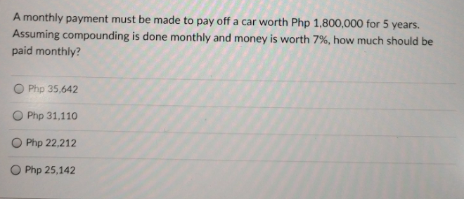 A monthly payment must be made to pay off a car worth Php 1,800,000 for 5 years.
Assuming compounding is done monthly and money is worth 7%, how much should be
paid monthly?
O Php 35,642
O Php 31,110
O Php 22,212
O Php 25,142
