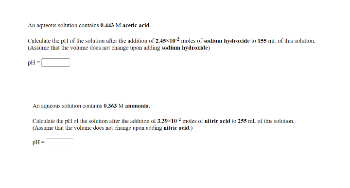 An aqueous solution contains 0.443 M acetic acid.
Calculate the pH of the solution after the addition of 2.45×102 moles of sodium hydroxide to 155 ml. of this solution.
(Assume that the volume does not change upon adding sodium hydroxide)
pH =
An aqueous solution contains 0.363 M ammonia.
Calculate the pH of the solution after the addition of 3.39×10-2 moles of nitric acid to 255 mL of this solution.
(Assume that the volume does not change upon adding nitric acid.)
PH =
