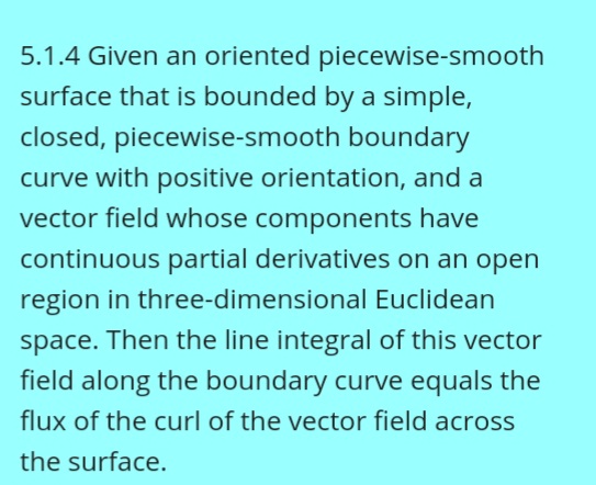 5.1.4 Given an oriented piecewise-smooth
surface that is bounded by a simple,
closed, piecewise-smooth boundary
curve with positive orientation, and a
vector field whose components have
continuous partial derivatives on an open
region in three-dimensional Euclidean
space. Then the line integral of this vector
field along the boundary curve equals the
flux of the curl of the vector field across
the surface.
