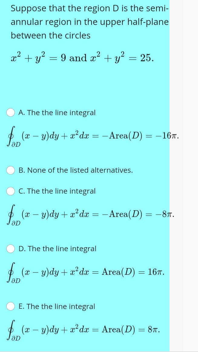 Suppose that the region D is the semi-
annular region in the upper half-plane
between the circles
x2 + y? = 9 and x2 + y? = 25.
%3D
A. The the line integral
2 (x – y)dy + x² dx
- Area(D) = –167.
-
B. None of the listed alternatives.
C. The the line integral
$ (x – y)dy + x² dx = -Area(D) = -8T.
D. The the line integral
O (x – y)dy + x² dx = Area(D) = 167.
-
E. The the line integral
$ (x – y)dy + x² dx = Area(D):
8T.
