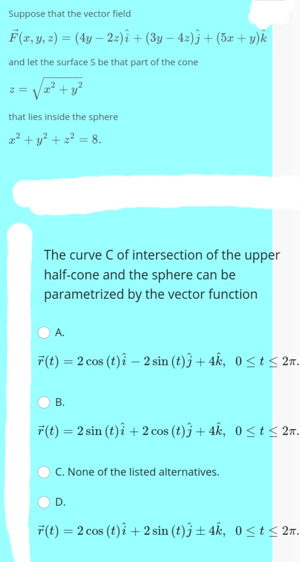 Suppose that the vector field
F(x, y, z) = (4y – 2z)î + (3y – 4z)j + (5æ + y)k
and let the surface S be that part of the cone
+ y?
that lies inside the sphere
x + y? + z2 = 8.
The curve C of intersection of the upper
half-cone and the sphere can be
parametrized by the vector function
A.
7(t) = 2 cos (t) i – 2 sin (t)j + 4k, 0<t< 2n.
В.
7(t) = 2 sin (t)i + 2 cos (t)j + 4k, 0<t< 2r.
%3D
C. None of the listed alternatives.
D.
7(t) = 2 cos (t) i + 2 sin (t)j ± 4k, 0<t< 2n.
