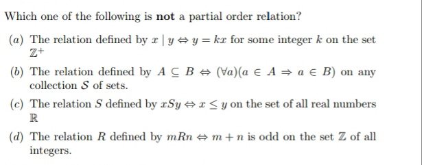 Which one of the following is not a partial order relation?
(a) The relation defined by r | y + y = kæ for some integer k on the set
z+
(b) The relation defined by A C B e (Va)(a E A = a € B) on any
collection S of sets.
(c) The relation S defined by æSy + r < y on the set of all real numbers
R
(d) The relation R defined by mRn e m+n is odd on the set Z of all
integers.
