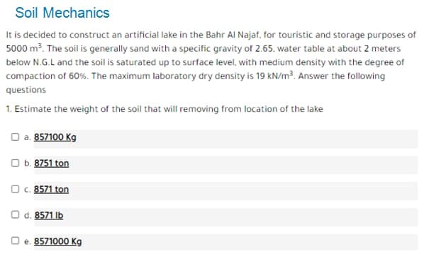 Soil Mechanics
It is decided to construct an artificial lake in the Bahr Al Najaf. for touristic and storage purposes of
5000 m3. The soil is generally sand with a specific gravity of 2.65. water table at about 2 meters
below N.G.L and the soil is saturated up to surface level, with medium density with the degree of
compaction of 60%. The maximum laboratory dry density is 19 kN/m³. Answer the following
questions
1. Estimate the weight of the soil that will removing from location of the lake
O a. 857100 Kg
O b. 8751 ton
O C. 8571 ton
O d. 8571 Ib
O e. 8571000 Kg
