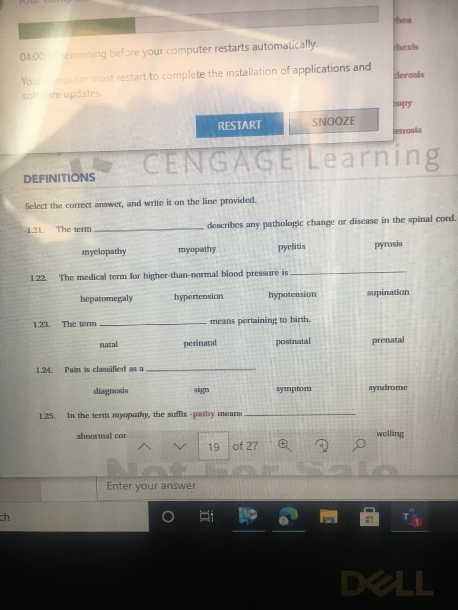 bea
04:00 1 remaining before your computer restarts automatically.
thexis
Youromputer must restart to complete the installation of applications and
soft ware updates.
clerosis
copy
RESTART
SNOOZE
tenosis
CENGAGE Learning
DEFINITIONS
Select the correct answer, and write it on the line provided.
1.21.
describes any pathologic change or disease in the spinal cord.
The term
myelopathy
myopathy
pyelitis
ругosis
1.22.
The medical term for higher-than-normal blood pressure is
hepatomegaly
hypertension
hypotension
supination
1.23.
The term
means pertaining to birth.
natal
perinatal
postnatal
prenatal
1.24.
Pain is classified as a
diagnosis
sign
symptom
syndrome
1.25.
In the term myopathy, the suffix -pathy means
abnormal cor
welling
19
of 27
Enter your answer
ch
DELL
