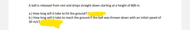 A ball is released from rest and drops straight down starting at a height of 800 m.
a.) How long will it take to hit the ground?
b.) How long will it take to reach the ground if the ball was thrown down with an initial speed of
30 m/s?
