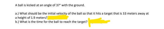 A ball is kicked at an angle of 37" with the ground.
a.) What should be the initial velocity of the ball so that it hits a target that is 33 meters away at
a height of 1.9 meters?
b.) What is the time for the ball to reach the target?
