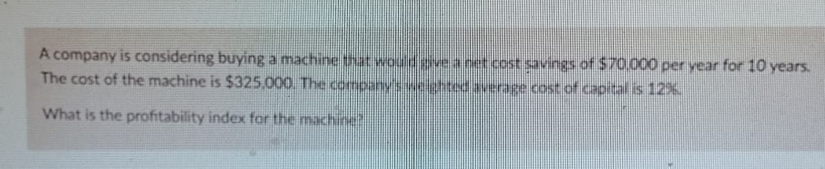 A company is considering buying a machinetht wouldgieanet.cost.savings of S70.00 per year for 10 years.
The cost of the machine is $325,000 The comeanynehted auerase cost of capital is 12%
What is the profitability index for the machie"
