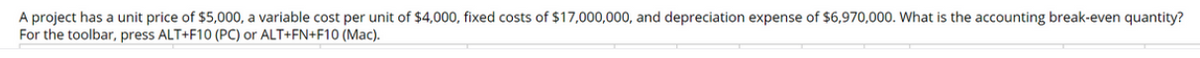 A project has a unit price of $5,000, a variable cost per unit of $4,000, fixed costs of $17,000,000, and depreciation expense of $6,970,000. What is the accounting break-even quantity?
For the toolbar, press ALT+F10 (PC) or ALT+FN+F10 (Mac).
