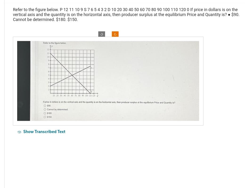 Refer to the figure below. P 12 11 10 9 S 7 6 5 4 3 2 D 10 20 30 40 50 60 70 80 90 100 110 120 0 If price in dollars is on the
vertical axis and the quantity is on the horizontal axis, then producer surplus at the equilibrium Price and Quantity is? ● $90.
Cannot be determined. $180. $150.
Refer to the figure below
12
11
ta
.
20 20 30 40 50 60 70 80 90 100 110 120 0
O $150
If price in dollars is on the vertical axis and the quantity is on the horizontal axis, then producer surplus at the equilibrium Price and Quantity is?
O $90.
O Cannot be determined
$180.
Ć
Show Transcribed Text