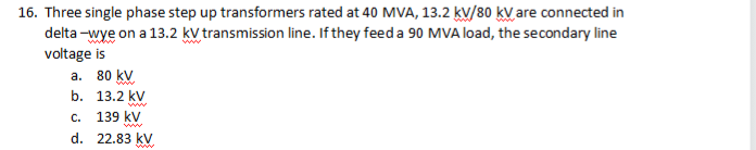 16. Three single phase step up transformers rated at 40 MVA, 13.2 kV/80 kV are connected in
delta-wye on a 13.2 kV transmission line. If they feed a 90 MVA load, the secondary line
voltage is
80 kV
a.
b.
13.2 kV
www
C. 139 kV
d.
22.83 kV