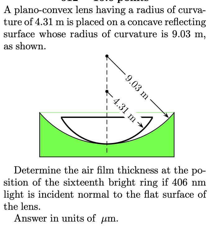 A plano-convex lens having a radius of curva-
ture of 4.31 m is placed on a concave reflecting
surface whose radius of curvature is 9.03 m,
as shown.
I
I
4.31 m
- 9.03 m
Determine the air film thickness at the po-
sition of the sixteenth bright ring if 406 nm
light is incident normal to the flat surface of
the lens.
Answer in units of μm.